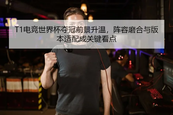 T1电竞世界杯夺冠前景升温，阵容磨合与版本适配成关键看点